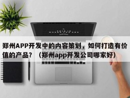 郑州APP开发中的内容策划，如何打造有价值的产品？（郑州app开发公司哪家好）