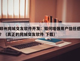 郑州同城交友软件开发：如何增强用户信任感？（真正的同城交友软件 下载）