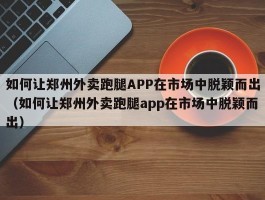 如何让郑州外卖跑腿APP在市场中脱颖而出（如何让郑州外卖跑腿app在市场中脱颖而出）