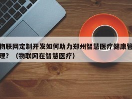 物联网定制开发如何助力郑州智慧医疗健康管理？（物联网在智慧医疗）