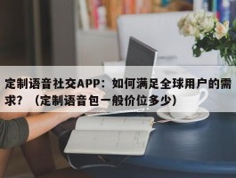 定制语音社交APP：如何满足全球用户的需求？（定制语音包一般价位多少）