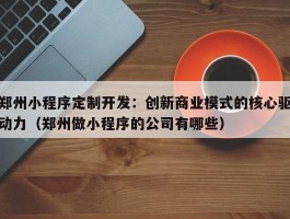 郑州小程序定制开发：创新商业模式的核心驱动力（郑州做小程序的公司有哪些）