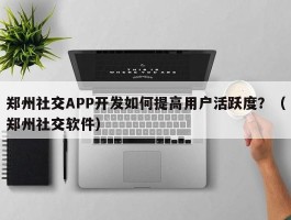 郑州社交APP开发如何提高用户活跃度？（郑州社交软件）