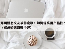 郑州婚恋交友软件定制：如何提高用户粘性？（郑州婚恋网哪个好）