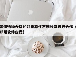 如何选择合适的郑州软件定制公司进行合作（郑州软件定做）