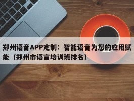 郑州语音APP定制：智能语音为您的应用赋能（郑州市语言培训班排名）