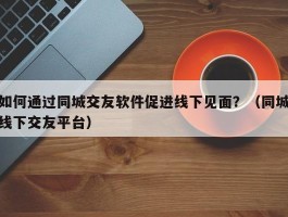 如何通过同城交友软件促进线下见面？（同城线下交友平台）