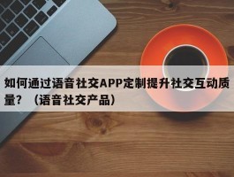 如何通过语音社交APP定制提升社交互动质量？（语音社交产品）