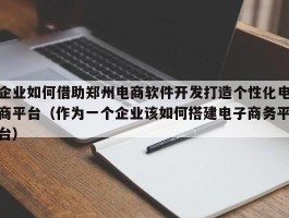 企业如何借助郑州电商软件开发打造个性化电商平台（作为一个企业该如何搭建电子商务平台）