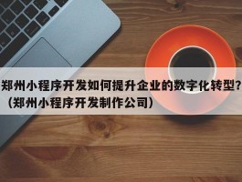 郑州小程序开发如何提升企业的数字化转型？（郑州小程序开发制作公司）