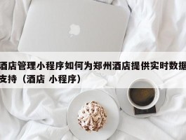 酒店管理小程序如何为郑州酒店提供实时数据支持（酒店 小程序）