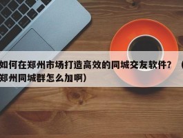 如何在郑州市场打造高效的同城交友软件？（郑州同城群怎么加啊）