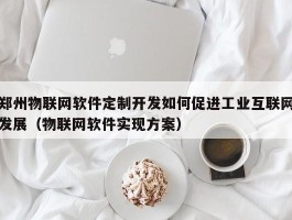 郑州物联网软件定制开发如何促进工业互联网发展（物联网软件实现方案）