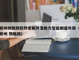 郑州物联网软件定制开发助力智能制造升级（郑州 物联网）