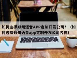 如何选择郑州语音APP定制开发公司？（如何选择郑州语音app定制开发公司名称）