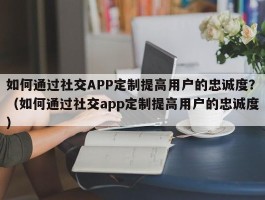 如何通过社交APP定制提高用户的忠诚度？（如何通过社交app定制提高用户的忠诚度）