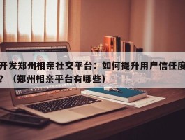 开发郑州相亲社交平台：如何提升用户信任度？（郑州相亲平台有哪些）