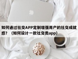 如何通过社交APP定制增强用户的社交成就感？（如何设计一款社交类app）