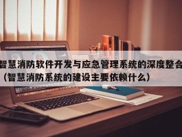 智慧消防软件开发与应急管理系统的深度整合（智慧消防系统的建设主要依赖什么）