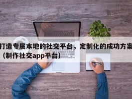 打造专属本地的社交平台，定制化的成功方案（制作社交app平台）