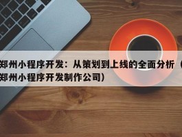 郑州小程序开发：从策划到上线的全面分析（郑州小程序开发制作公司）