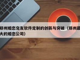 郑州婚恋交友软件定制的创新与突破（郑州最大的婚恋公司）