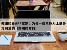 郑州婚介APP定制：为每一位单身人士量身定制爱情（郑州婚介网）