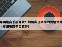 郑州电商系统开发：如何实现精准的营销策略（郑州电商平台软件）