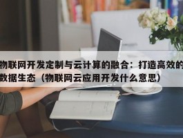 物联网开发定制与云计算的融合：打造高效的数据生态（物联网云应用开发什么意思）