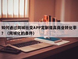 如何通过同城社交APP定制提高商业转化率？（同城化的条件）