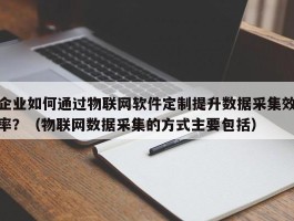 企业如何通过物联网软件定制提升数据采集效率？（物联网数据采集的方式主要包括）