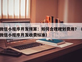 微信小程序开发预算：如何合理规划费用？（微信小程序开发收费标准）