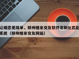 让婚恋更简单，郑州相亲交友软件定制化匹配系统（郑州相亲交友网站）