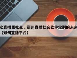 让直播更社交，郑州直播社交软件定制的未来（郑州直播平台）