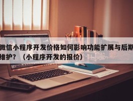 微信小程序开发价格如何影响功能扩展与后期维护？（小程序开发的报价）