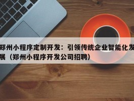 郑州小程序定制开发：引领传统企业智能化发展（郑州小程序开发公司招聘）