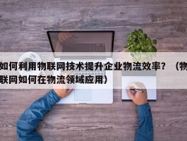 如何利用物联网技术提升企业物流效率？（物联网如何在物流领域应用）