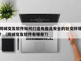 同城交友软件如何打造有趣且安全的社交环境？（同城交友软件有哪些?）