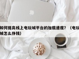 如何提高线上电玩城平台的加载速度？（电玩城怎么挣钱）