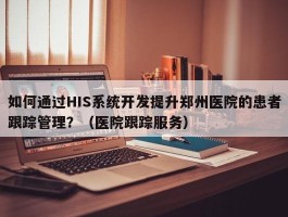 如何通过HIS系统开发提升郑州医院的患者跟踪管理？（医院跟踪服务）