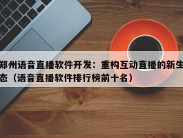 郑州语音直播软件开发：重构互动直播的新生态（语音直播软件排行榜前十名）