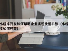 小程序开发如何帮助企业实现快速扩张（小程序如何经营）