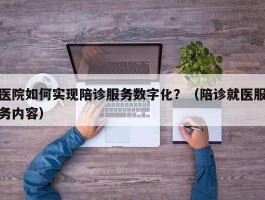 医院如何实现陪诊服务数字化？（陪诊就医服务内容）