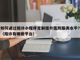 如何通过陪诊小程序定制提升医院服务水平？（陪诊有哪些平台）