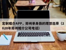 定制婚介APP，郑州单身族的理想选择（2020年郑州婚介公司电话）