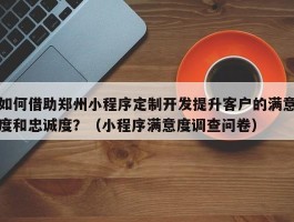 如何借助郑州小程序定制开发提升客户的满意度和忠诚度？（小程序满意度调查问卷）