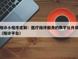 陪诊小程序定制：医疗陪伴服务的数字化升级（陪诊平台）