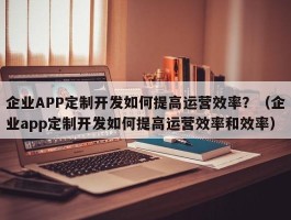 企业APP定制开发如何提高运营效率？（企业app定制开发如何提高运营效率和效率）