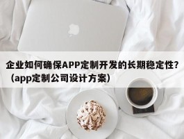 企业如何确保APP定制开发的长期稳定性？（app定制公司设计方案）