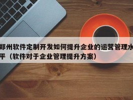 郑州软件定制开发如何提升企业的运营管理水平（软件对于企业管理提升方案）